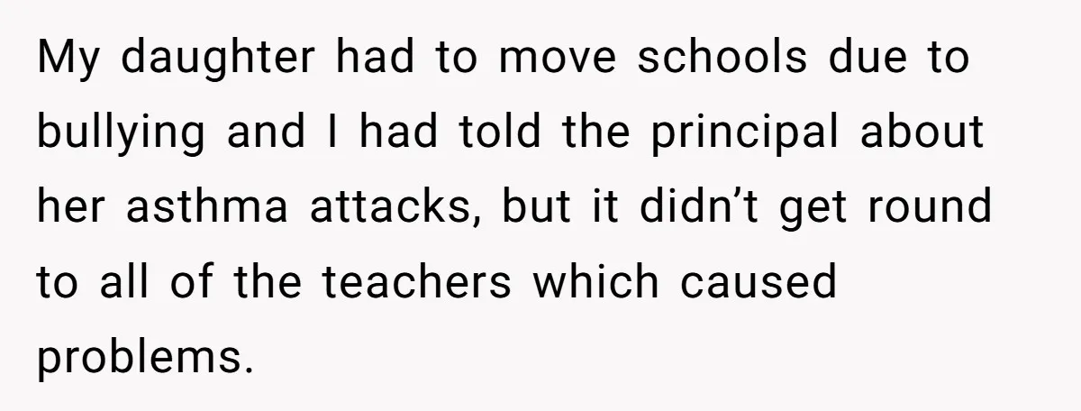 My daughter had to move schools due to bullying and I had told the principal about her asthma attacks, but it didn’t get round to all of the teachers which...