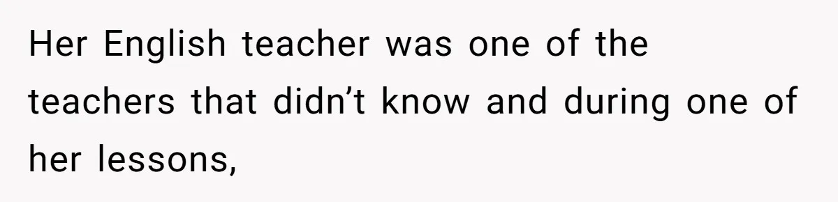 Her English teacher was one of the teachers that didn’t know and during one of her lessons,