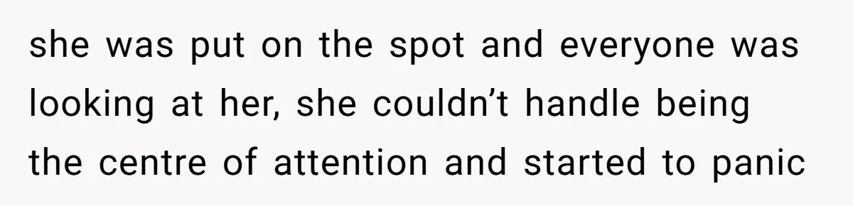 she was put on the spot and everyone was looking at her, she couldn’t handle being the centre of attention and started to panic