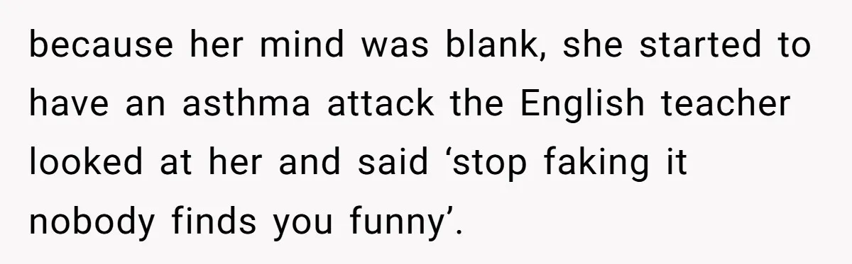 because her mind was blank, she started to have an asthma attack the English teacher looked at her and said ‘stop faking it nobody finds you funny’.