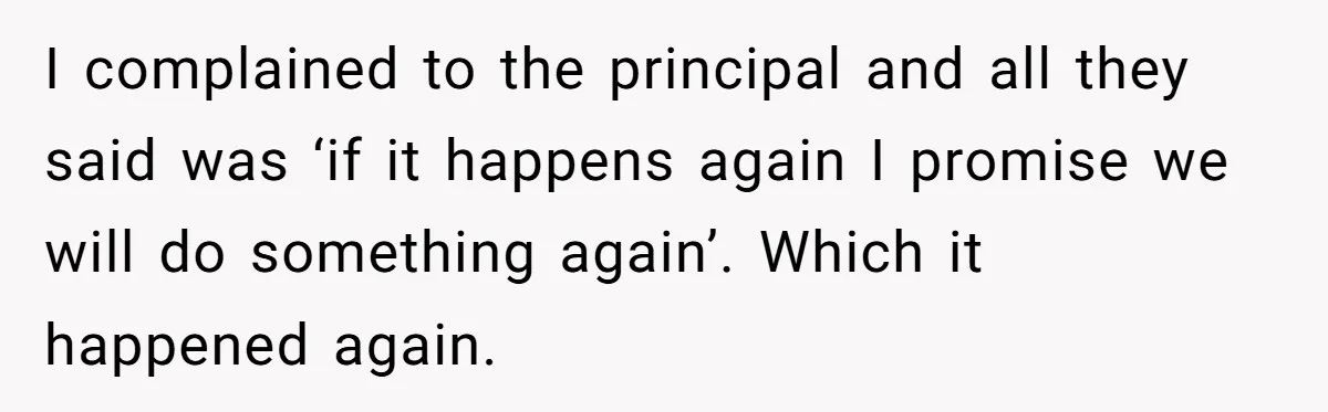 I complained to the principal and all they said was ‘if it happens again I promise we will do something again’. Which it happened again.