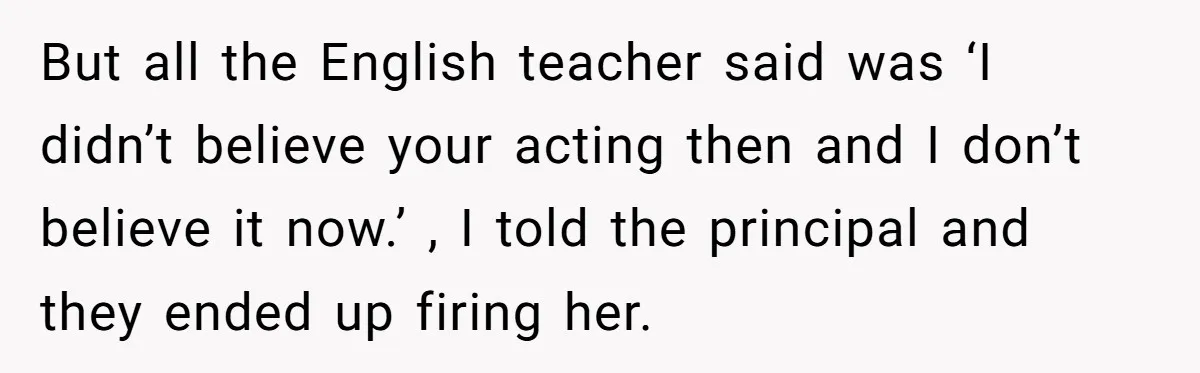 But all the English teacher said was ‘I didn’t believe your acting then and I don’t believe it now.’ , I told the principal and they ended up firing her.