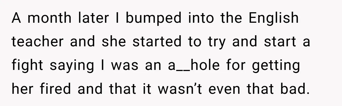 A month later I bumped into the English teacher and she started to try and start a fight saying I was an a__hole for getting her fired and that it...