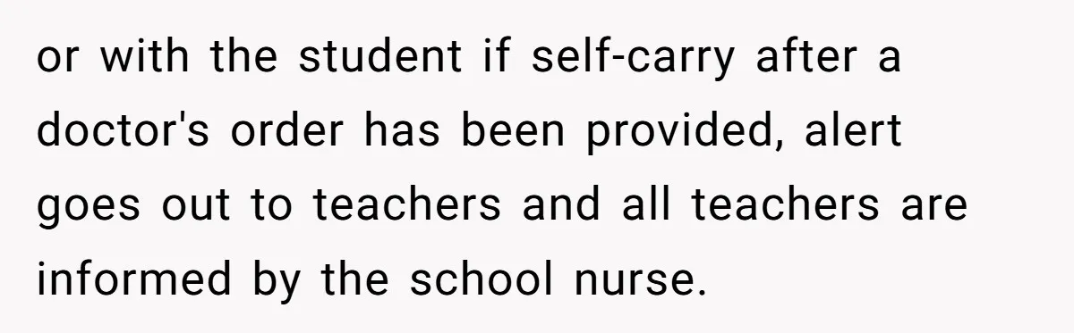 or with the student if self-carry after a doctor's order has been provided, alert goes out to teachers and all teachers are informed by the school nurse.