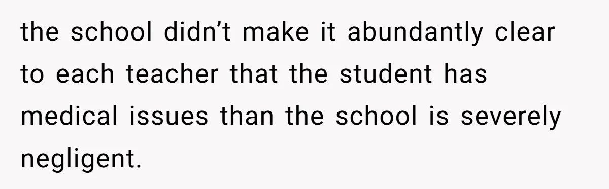 the school didn’t make it abundantly clear to each teacher that the student has medical issues than the school is severely negligent.