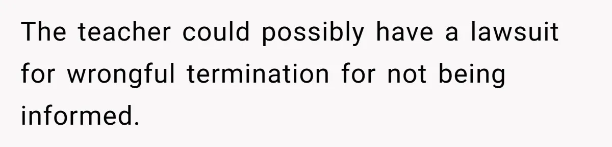 The teacher could possibly have a lawsuit for wrongful termination for not being informed.