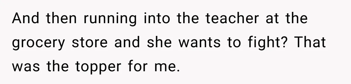 And then running into the teacher at the grocery store and she wants to fight? That was the topper for me.