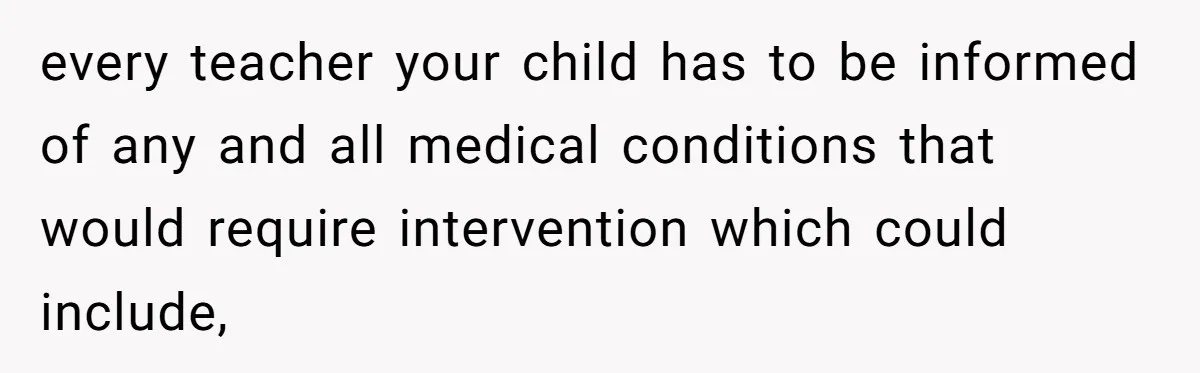 every teacher your child has to be informed of any and all medical conditions that would require intervention which could include,