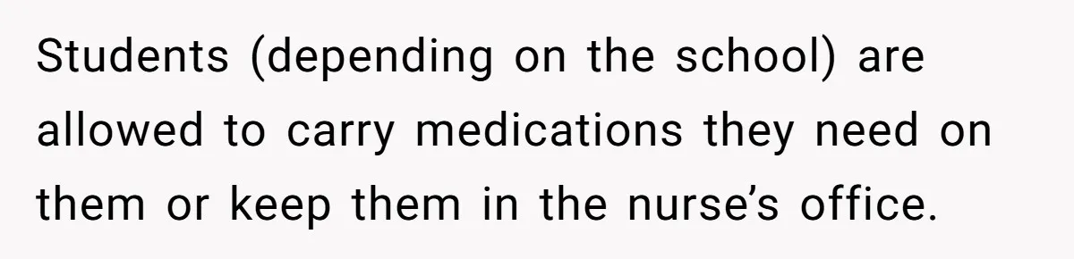 Students (depending on the school) are allowed to carry medications they need on them or keep them in the nurse’s office.