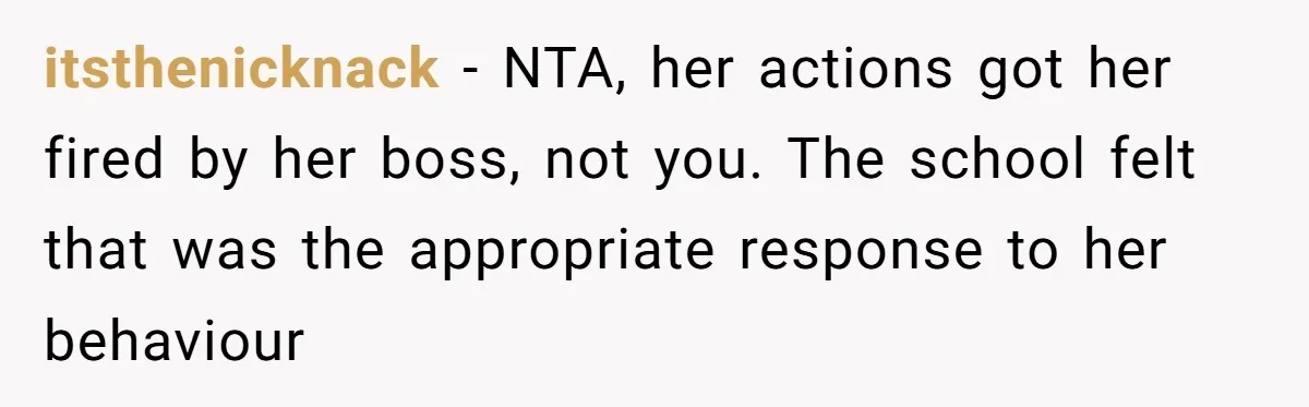 itsthenicknack − NTA, her actions got her fired by her boss, not you. The school felt that was the appropriate response to her behaviour