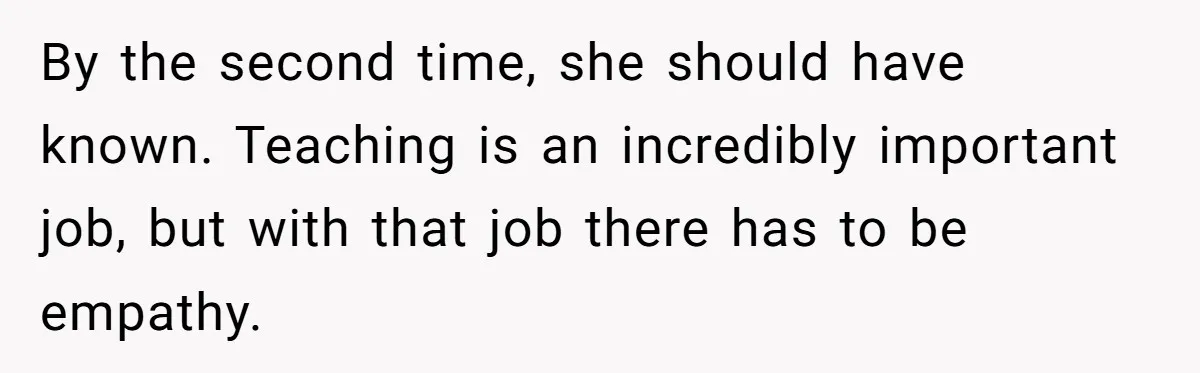 By the second time, she should have known. Teaching is an incredibly important job, but with that job there has to be empathy.