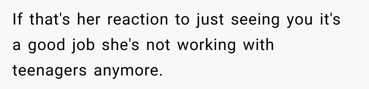 If that's her reaction to just seeing you it's a good job she's not working with teenagers anymore.