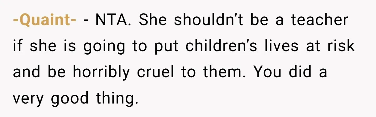 -Quaint- − NTA. She shouldn’t be a teacher if she is going to put children’s lives at risk and be horribly cruel to them. You did a very good thing.