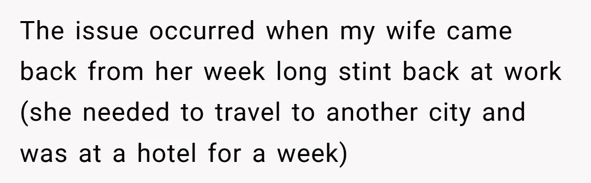 The issue occurred when my wife came back from her week long stint back at work (she needed to travel to another city and was at a hotel for a...
