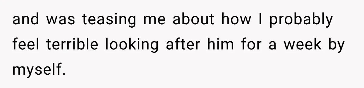 and was teasing me about how I probably feel terrible looking after him for a week by myself.