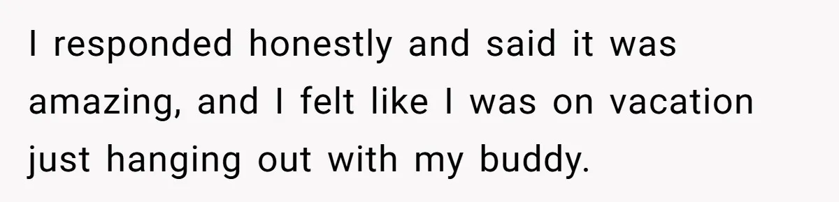 I responded honestly and said it was amazing, and I felt like I was on vacation just hanging out with my buddy.