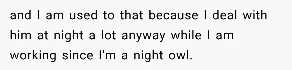 and I am used to that because I deal with him at night a lot anyway while I am working since I'm a night owl.