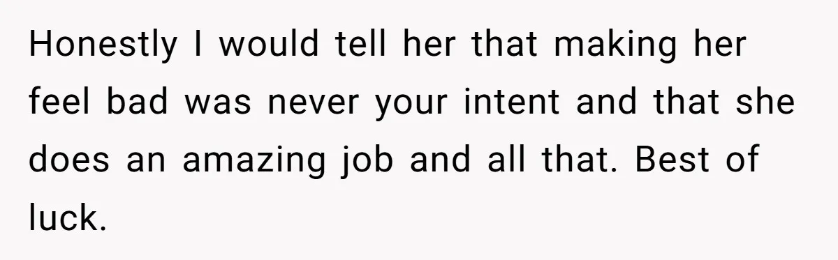 Honestly I would tell her that making her feel bad was never your intent and that she does an amazing job and all that. Best of luck.