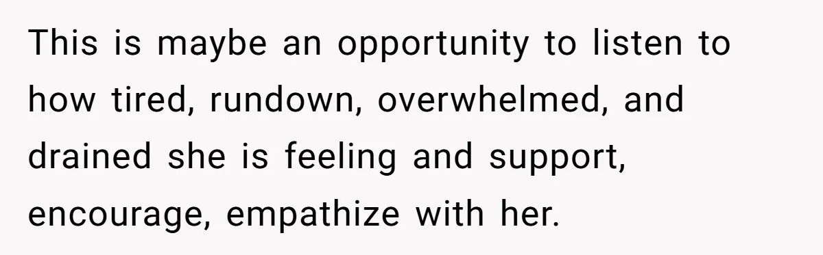 This is maybe an opportunity to listen to how tired, rundown, overwhelmed, and drained she is feeling and support, encourage, empathize with her.