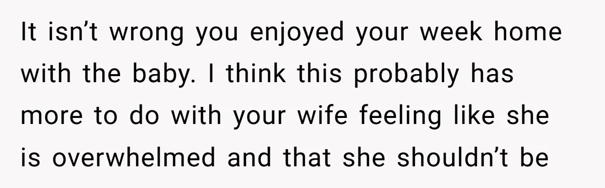 It isn’t wrong you enjoyed your week home with the baby. I think this probably has more to do with your wife feeling like she is overwhelmed and that she...