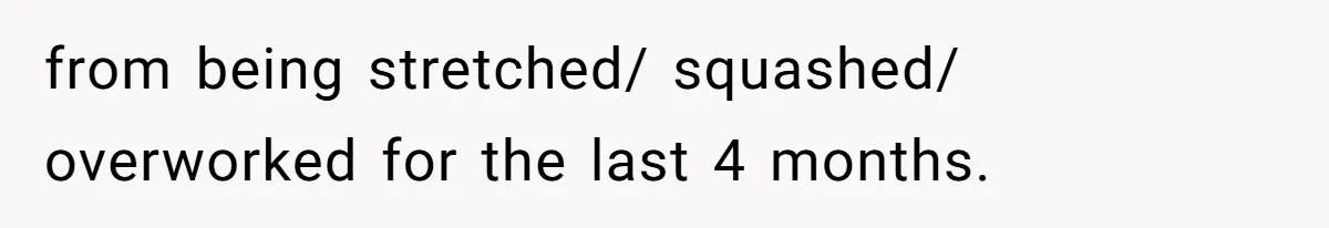from being stretched/ squashed/ overworked for the last 4 months.