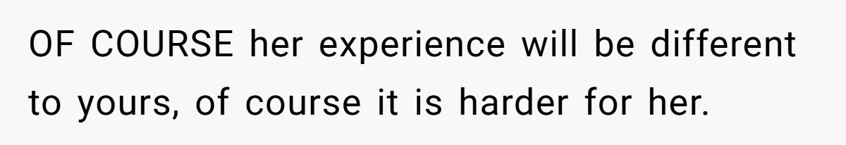 OF COURSE her experience will be different to yours, of course it is harder for her.