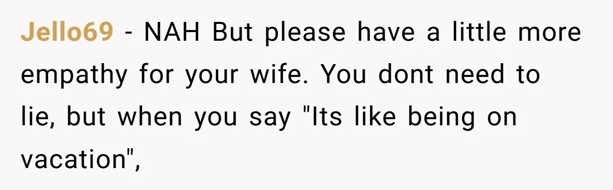 Jello69 − NAH But please have a little more empathy for your wife. You dont need to lie, but when you say "Its like being on vacation",