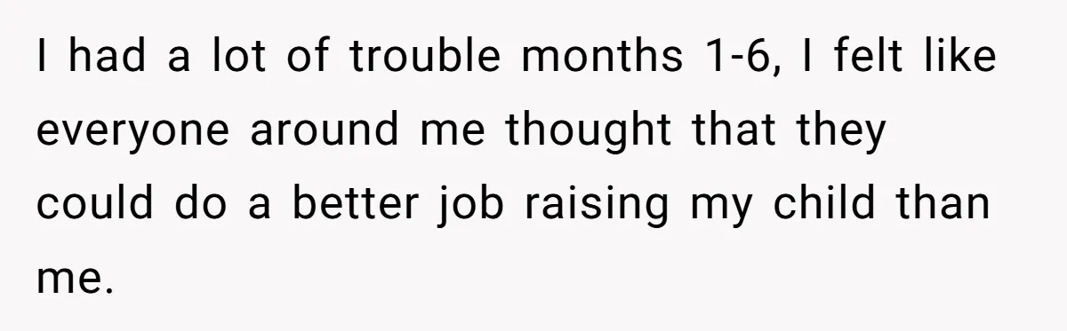 I had a lot of trouble months 1-6, I felt like everyone around me thought that they could do a better job raising my child than me.