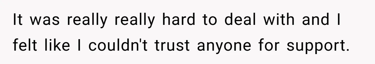 It was really really hard to deal with and I felt like I couldn't trust anyone for support.
