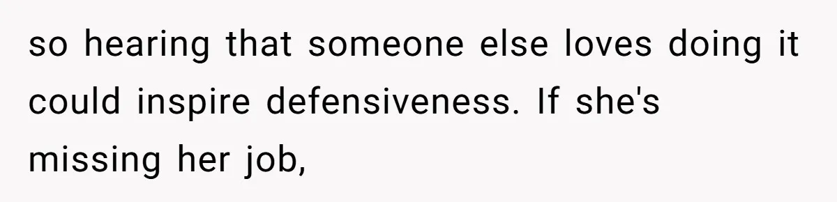 so hearing that someone else loves doing it could inspire defensiveness. If she's missing her job,