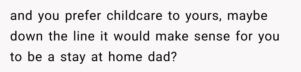 and you prefer childcare to yours, maybe down the line it would make sense for you to be a stay at home dad?
