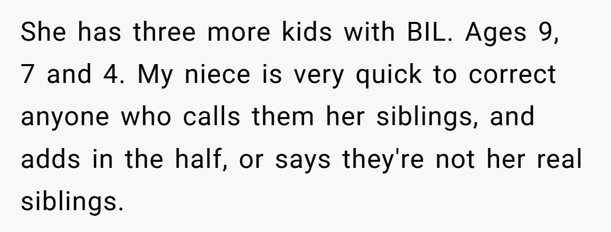 She has three more kids with BIL. Ages 9, 7 and 4. My niece is very quick to correct anyone who calls them her siblings, and adds in the half,...