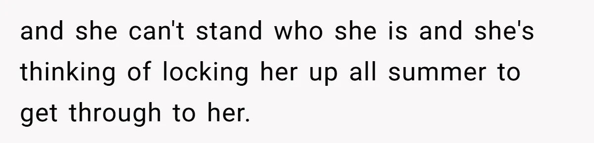 and she can't stand who she is and she's thinking of locking her up all summer to get through to her.