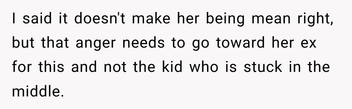 I said it doesn't make her being mean right, but that anger needs to go toward her ex for this and not the kid who is stuck in the middle.