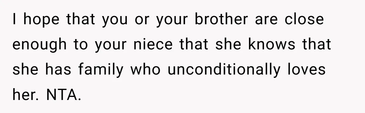 I hope that you or your brother are close enough to your niece that she knows that she has family who unconditionally loves her. NTA.