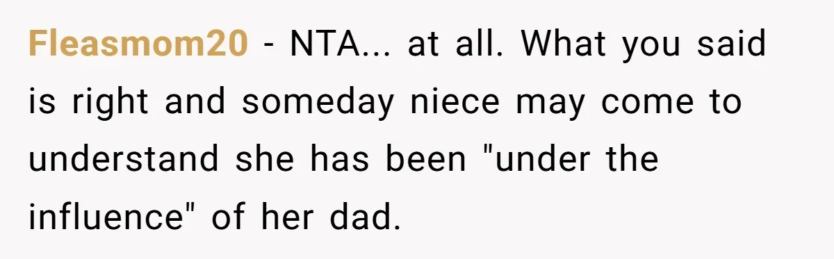 Fleasmom20 − NTA... at all. What you said is right and someday niece may come to understand she has been "under the influence" of her dad.