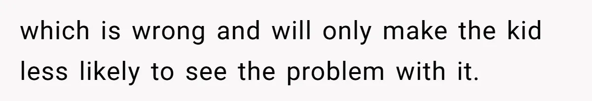 which is wrong and will only make the kid less likely to see the problem with it.