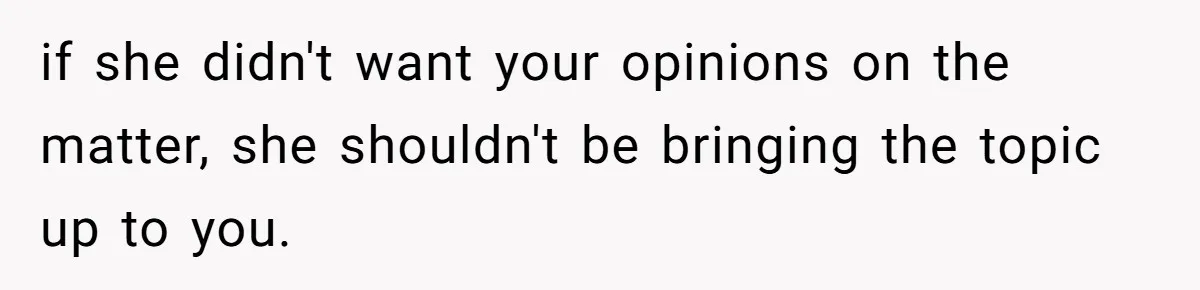 if she didn't want your opinions on the matter, she shouldn't be bringing the topic up to you.