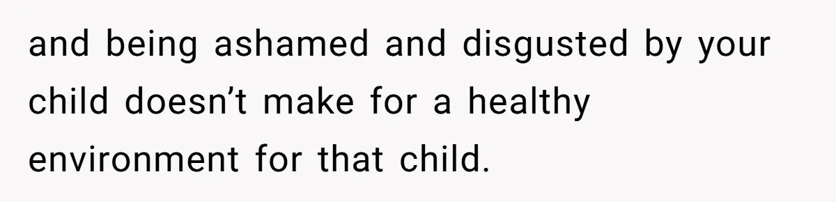 and being ashamed and disgusted by your child doesn’t make for a healthy environment for that child.