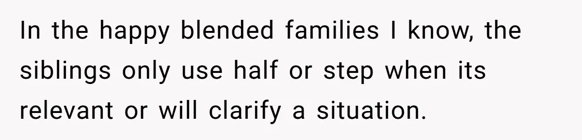 In the happy blended families I know, the siblings only use half or step when its relevant or will clarify a situation.