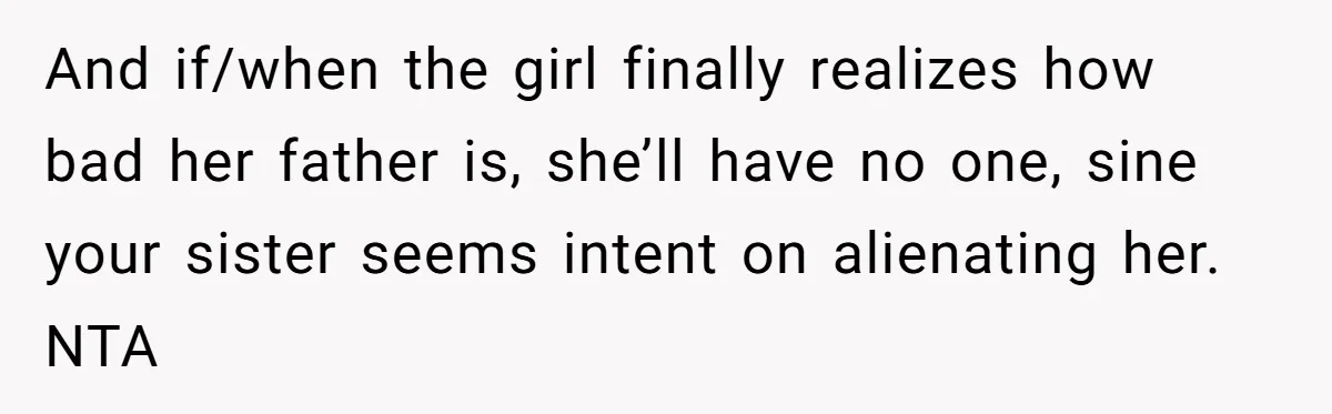 And if/when the girl finally realizes how bad her father is, she’ll have no one, sine your sister seems intent on alienating her. NTA