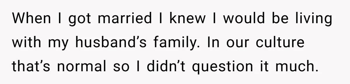 When I got married I knew I would be living with my husband’s family. In our culture that’s normal so I didn’t question it much.