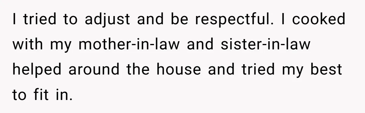 I tried to adjust and be respectful. I cooked with my mother-in-law and sister-in-law helped around the house and tried my best to fit in.