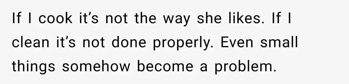 If I cook it’s not the way she likes. If I clean it’s not done properly. Even small things somehow become a problem.
