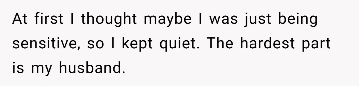 At first I thought maybe I was just being sensitive, so I kept quiet. The hardest part is my husband.