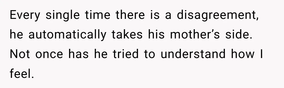 Every single time there is a disagreement, he automatically takes his mother’s side. Not once has he tried to understand how I feel.