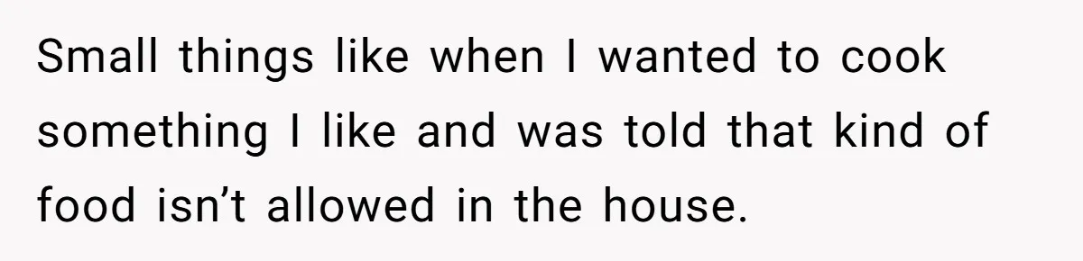 Small things like when I wanted to cook something I like and was told that kind of food isn’t allowed in the house.