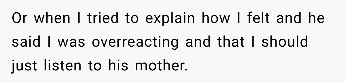 Or when I tried to explain how I felt and he said I was overreacting and that I should just listen to his mother.