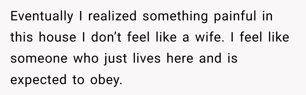 Eventually I realized something painful in this house I don’t feel like a wife. I feel like someone who just lives here and is expected to obey.