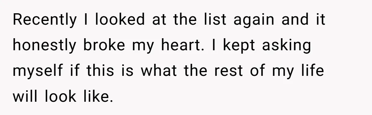 Recently I looked at the list again and it honestly broke my heart. I kept asking myself if this is what the rest of my life will look like.